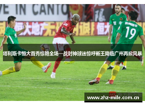 塔利斯卡恒大首秀惊艳全场一战封神球迷惊呼新王降临广州再掀风暴 塔利斯卡恒大首秀惊艳全场一战封神球迷惊呼新王降临广州再掀风暴